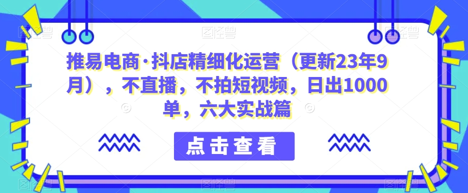 推易电商·抖店精细化运营（更新23年9月），不直播，不拍短视频，日出1000单，六大实战篇插图